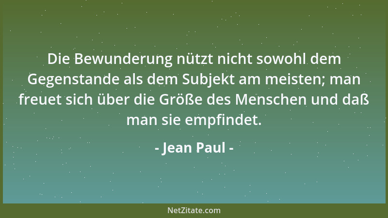 Jean Paul - Die Bewunderung nützt nicht sowohl dem Gegenstande als dem Subjekt am meisten; man freuet sich über die Größe d...