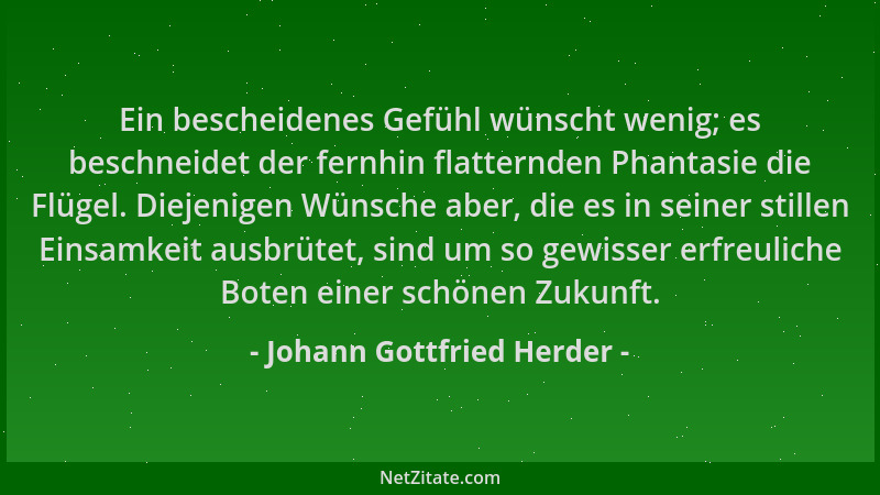 Johann Gottfried Herder - Ein bescheidenes Gefühl wünscht wenig; es beschneidet der fernhin flatternden Phantasie die Flüge...