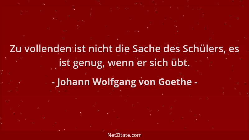 Johann Wolfgang von Goethe - Zu vollenden ist nicht die Sache des Schülers, es ist genug, wenn er sich übt....