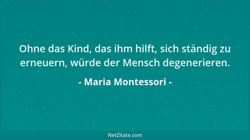 Maria Montessori - Ohne das Kind, das ihm hilft, sich ständig zu erneuern, würde der Mensch degenerieren....