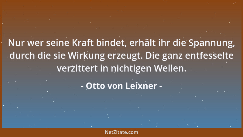 Otto von Leixner - Nur wer seine Kraft bindet, erhält ihr die Spannung, durch die sie Wirkung erzeugt. Die ganz entfesselte...