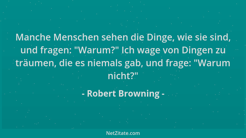 Robert Browning - Manche Menschen sehen die Dinge, wie sie sind, und fragen:  "Warum? " Ich wage von Dingen zu träumen, die e...