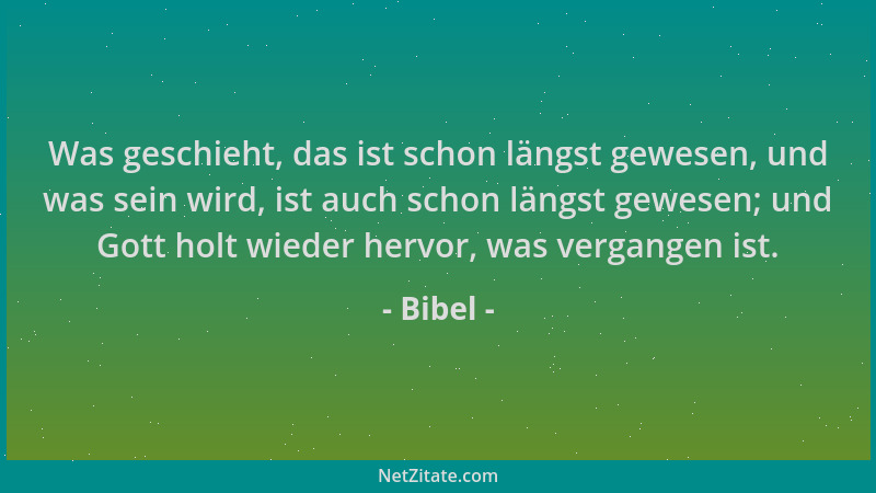 Bibel - Was geschieht, das ist schon längst gewesen, und was sein wird, ist auch schon längst gewesen; und Gott holt wieder...