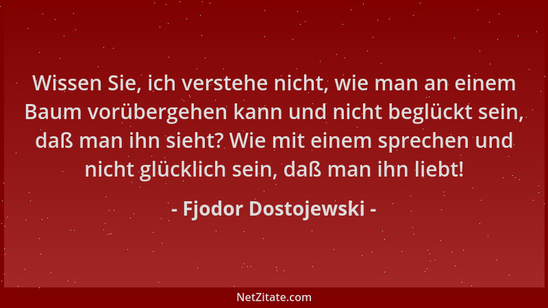 Fjodor Dostojewski - Wissen Sie, ich verstehe nicht, wie man an einem Baum vorübergehen kann und nicht beglückt sein, daß m...