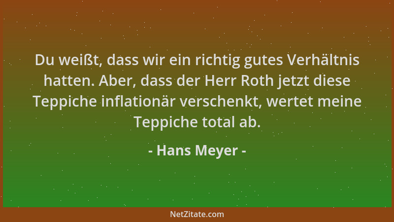 Hans Meyer - Du weißt, dass wir ein richtig gutes Verhältnis hatten. Aber, dass der Herr Roth jetzt diese Teppiche inflatio...