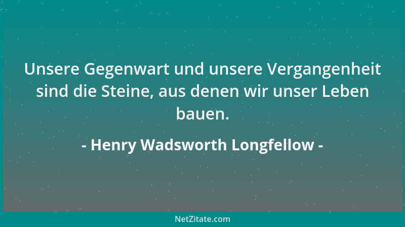 Henry Wadsworth Longfellow - Unsere Gegenwart und unsere Vergangenheit sind die Steine, aus denen wir unser Leben bauen....