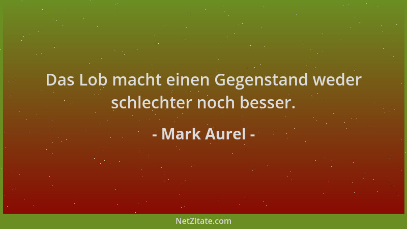 Mark Aurel - Das Lob macht einen Gegenstand weder schlechter noch besser....