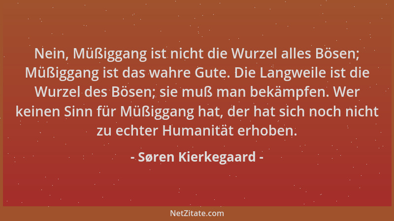 Søren Kierkegaard - Nein, Müßiggang ist nicht die Wurzel alles Bösen; Müßiggang ist das wahre Gute. Die Langweile ist die W...
