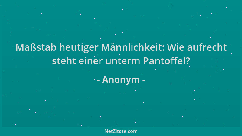 Anonym - Maßstab heutiger Männlichkeit: Wie aufrecht steht einer unterm Pantoffel?...