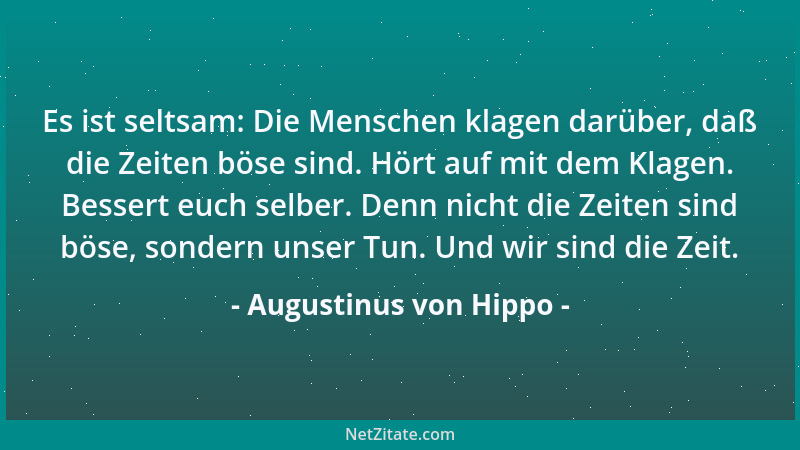 Augustinus von Hippo - Es ist seltsam: Die Menschen klagen darüber, daß die Zeiten böse sind. Hört auf mit dem Klagen. Bess...