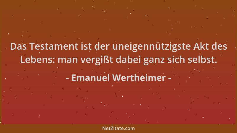 Emanuel Wertheimer - Das Testament ist der uneigennützigste Akt des Lebens: man vergißt dabei ganz sich selbst....