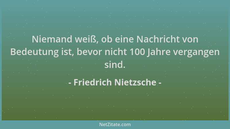 Friedrich Nietzsche - Niemand weiß, ob eine Nachricht von Bedeutung ist, bevor nicht 100 Jahre vergangen sind....