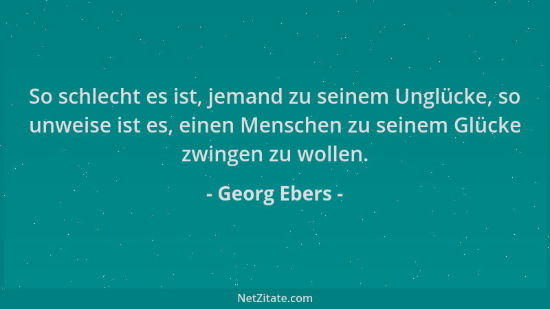 Georg Ebers - So schlecht es ist, jemand zu seinem Unglücke, so unweise ist es, einen Menschen zu seinem Glücke zwingen zu...