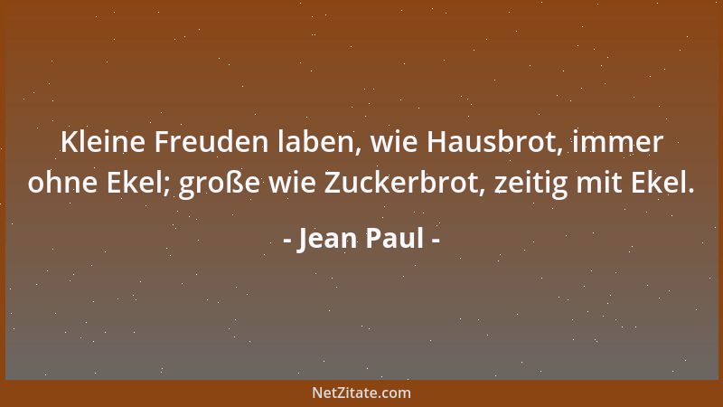 Jean Paul - Kleine Freuden laben, wie Hausbrot, immer ohne Ekel; große wie Zuckerbrot, zeitig mit Ekel....