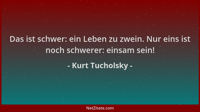 Kurt Tucholsky - Das ist schwer: ein Leben zu zwein. Nur eins ist noch schwerer: einsam sein!...