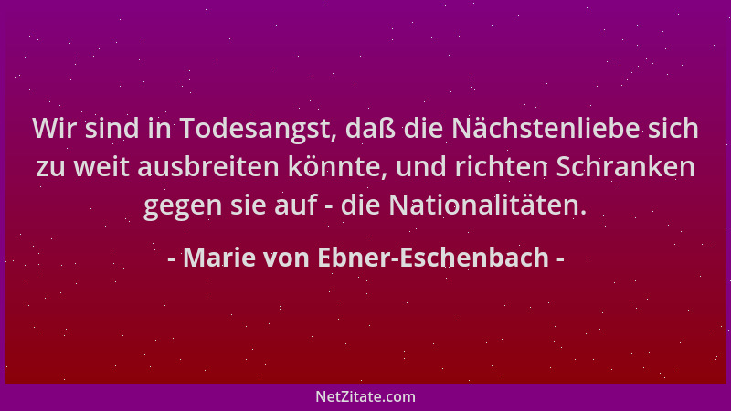 Marie von Ebner-Eschenbach - Wir sind in Todesangst, daß die Nächstenliebe sich zu weit ausbreiten könnte, und richten Schr...