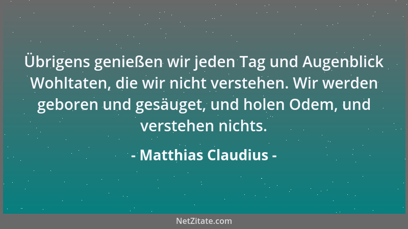 Matthias Claudius - Übrigens genießen wir jeden Tag und Augenblick Wohltaten, die wir nicht verstehen. Wir werden geboren u...