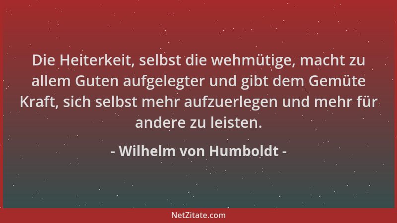 Wilhelm von Humboldt - Die Heiterkeit, selbst die wehmütige, macht zu allem Guten aufgelegter und gibt dem Gemüte Kraft, si...