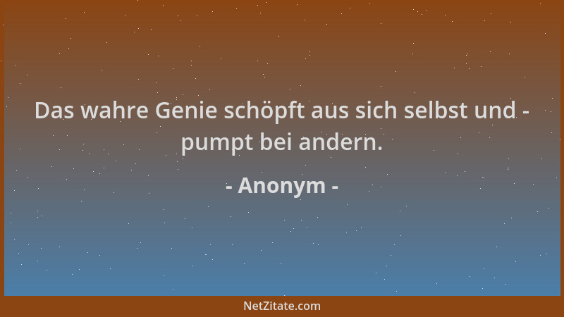 Anonym - Das wahre Genie schöpft aus sich selbst und - pumpt bei andern....