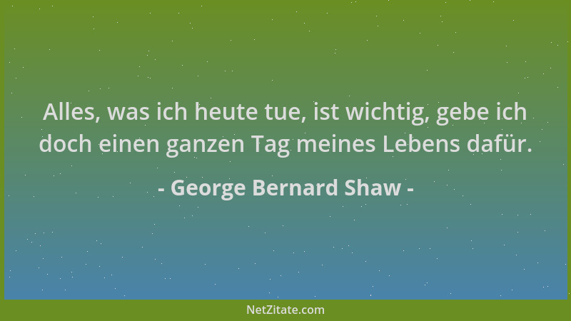 George Bernard Shaw - Alles, was ich heute tue, ist wichtig, gebe ich doch einen ganzen Tag meines Lebens dafür....