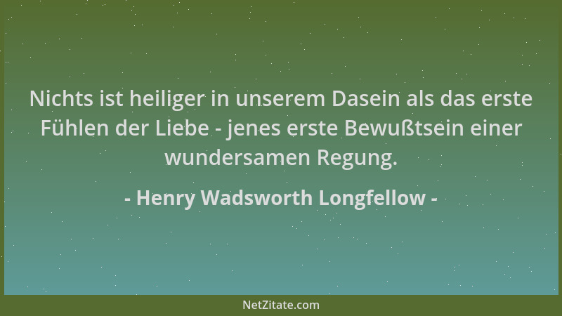 Henry Wadsworth Longfellow - Nichts ist heiliger in unserem Dasein als das erste Fühlen der Liebe - jenes erste Bewußtsein...