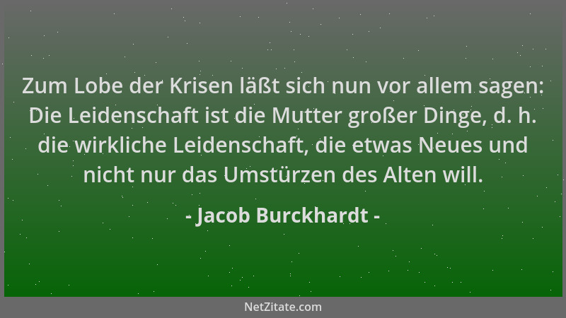 Jacob Burckhardt - Zum Lobe der Krisen läßt sich nun vor allem sagen: Die Leidenschaft ist die Mutter großer Dinge, d. h. d...