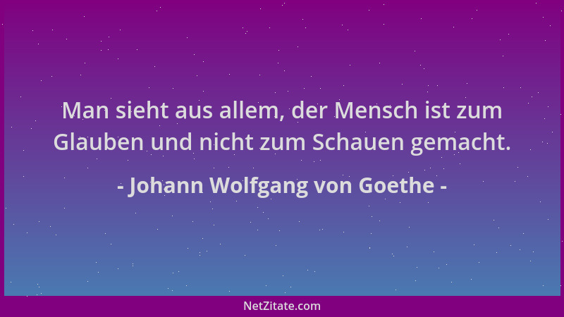 Johann Wolfgang von Goethe - Man sieht aus allem, der Mensch ist zum Glauben und nicht zum Schauen gemacht....