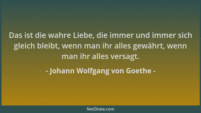 Johann Wolfgang von Goethe - Das ist die wahre Liebe, die immer und immer sich gleich bleibt, wenn man ihr alles gewährt, w...