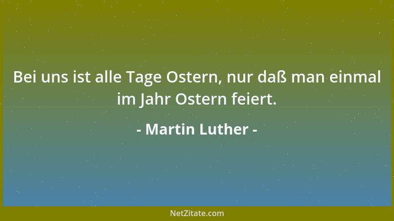Martin Luther - Bei uns ist alle Tage Ostern, nur daß man einmal im Jahr Ostern feiert....