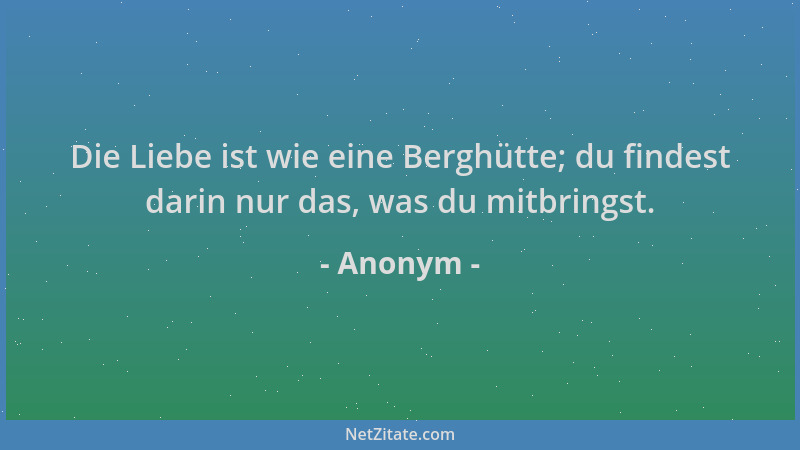 Anonym - Die Liebe ist wie eine Berghütte; du findest darin nur das, was du mitbringst....
