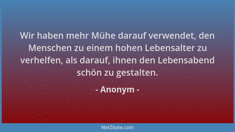 Anonym - Wir haben mehr Mühe darauf verwendet, den Menschen zu einem hohen Lebensalter zu verhelfen, als darauf, ihnen den...