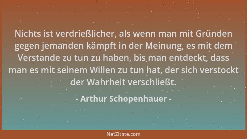 Arthur Schopenhauer - Nichts ist verdrießlicher, als wenn man mit Gründen gegen jemanden kämpft in der Meinung, es mit dem...