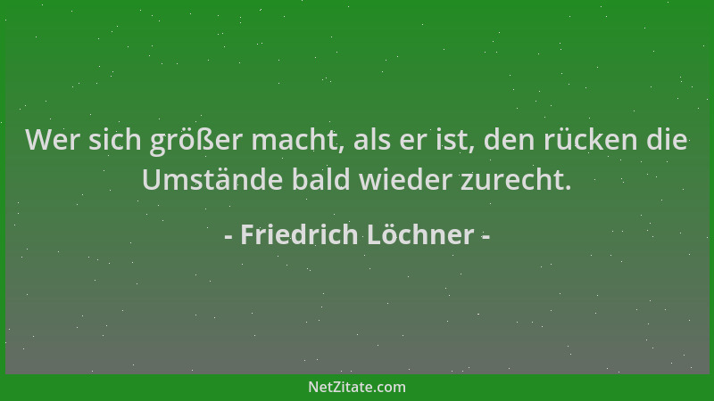 Friedrich Löchner - Wer sich größer macht, als er ist, den rücken die Umstände bald wieder zurecht....