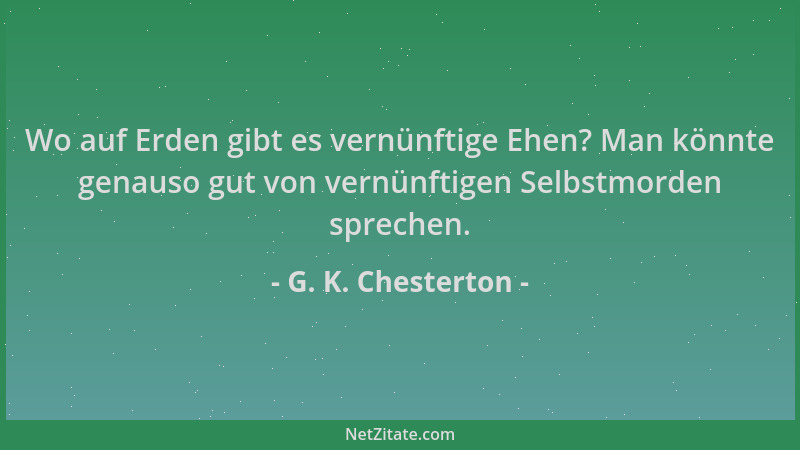 G. K. Chesterton - Wo auf Erden gibt es vernünftige Ehen? Man könnte genauso gut von vernünftigen Selbstmorden sprechen....