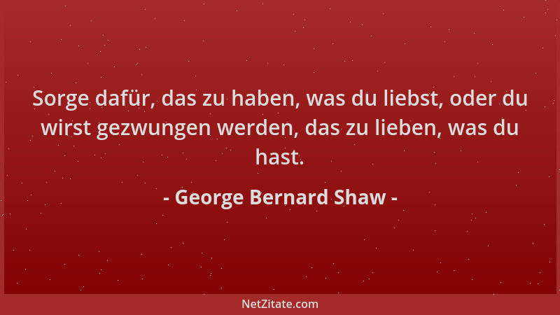 George Bernard Shaw - Sorge dafür, das zu haben, was du liebst, oder du wirst gezwungen werden, das zu lieben, was du hast....