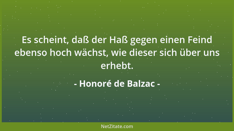 Honoré de Balzac - Es scheint, daß der Haß gegen einen Feind ebenso hoch wächst, wie dieser sich über uns erhebt....