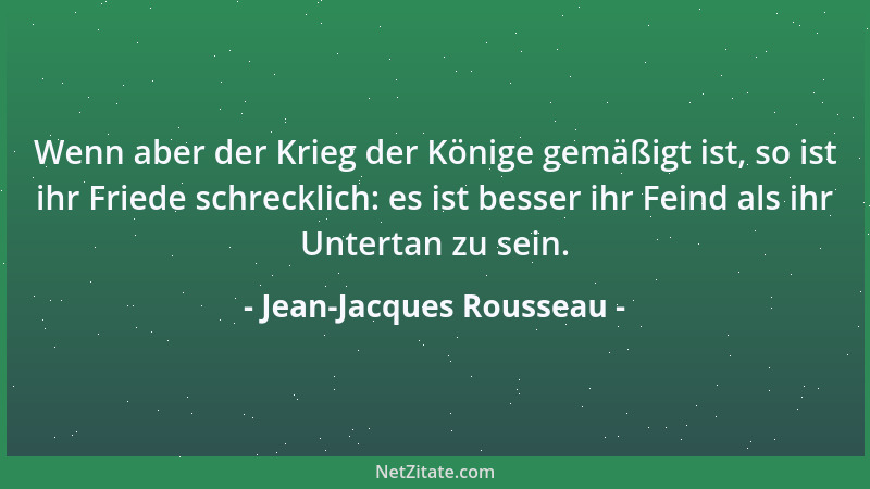 Jean-Jacques Rousseau - Wenn aber der Krieg der Könige gemäßigt ist, so ist ihr Friede schrecklich: es ist besser ihr Feind...