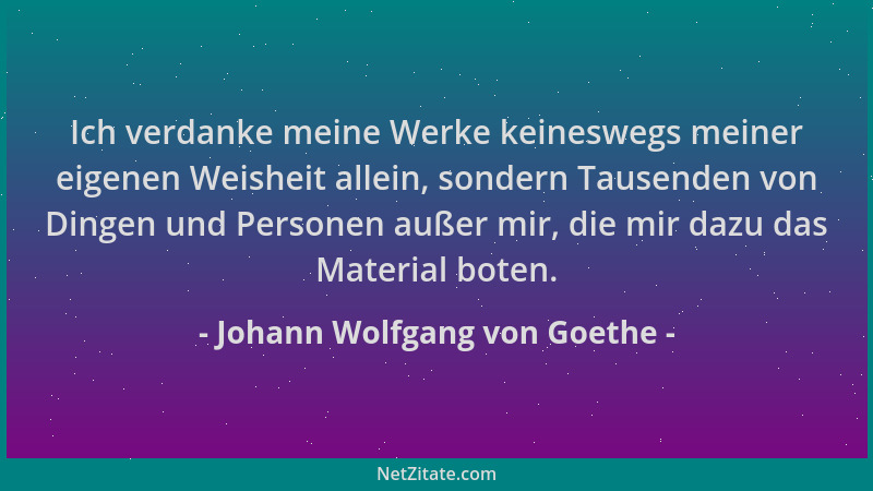 Johann Wolfgang von Goethe - Ich verdanke meine Werke keineswegs meiner eigenen Weisheit allein, sondern Tausenden von Ding...