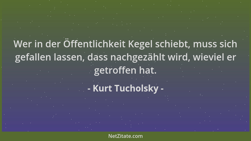 Kurt Tucholsky - Wer in der Öffentlichkeit Kegel schiebt, muss sich gefallen lassen, dass nachgezählt wird, wieviel er getr...