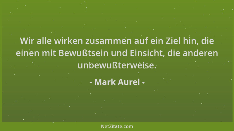Mark Aurel - Wir alle wirken zusammen auf ein Ziel hin, die einen mit Bewußtsein und Einsicht, die anderen unbewußterweise....