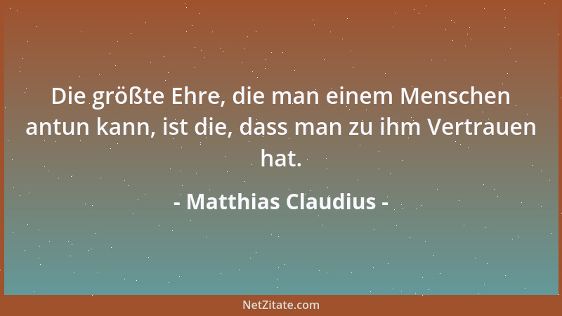 Matthias Claudius - Die größte Ehre, die man einem Menschen antun kann, ist die, dass man zu ihm Vertrauen hat....