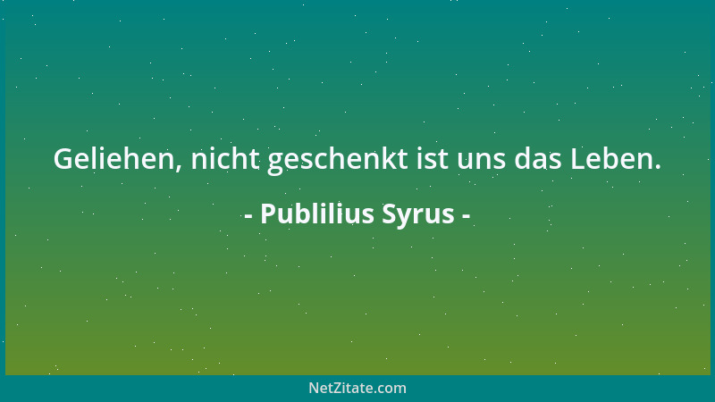 Publilius Syrus - Geliehen, nicht geschenkt ist uns das Leben....