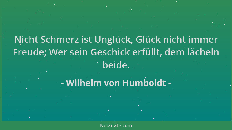 Wilhelm von Humboldt - Nicht Schmerz ist Unglück, Glück nicht immer Freude; Wer sein Geschick erfüllt, dem lächeln beide....