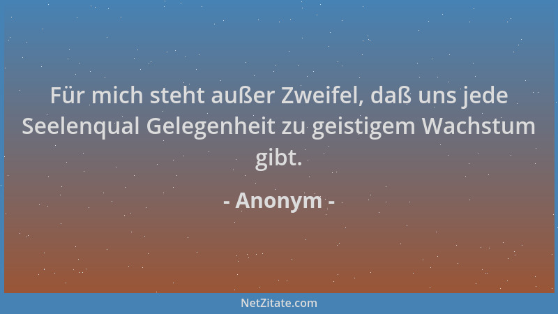 Anonym - Für mich steht außer Zweifel, daß uns jede Seelenqual Gelegenheit zu geistigem Wachstum gibt....