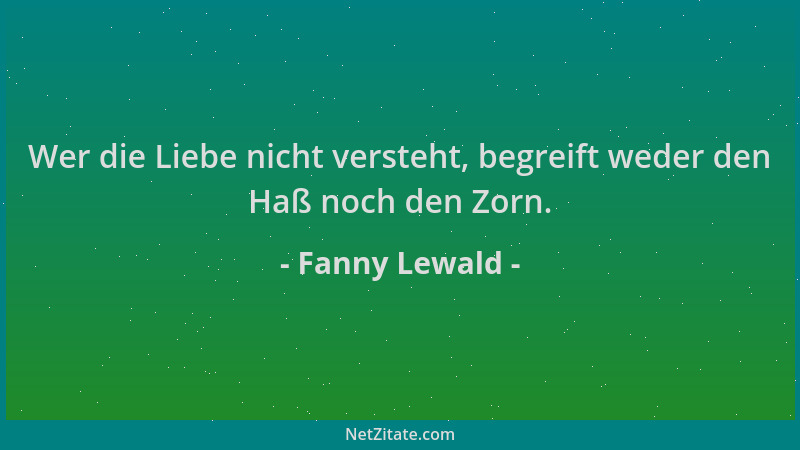 Fanny Lewald - Wer die Liebe nicht versteht, begreift weder den Haß noch den Zorn....