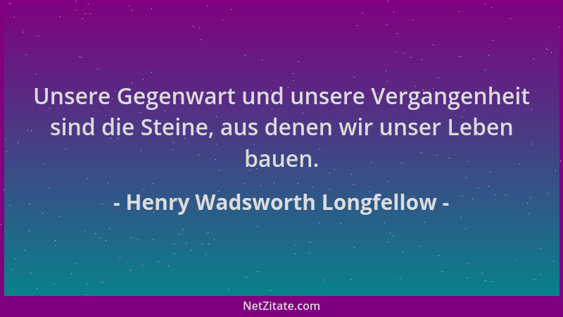 Henry Wadsworth Longfellow - Unsere Gegenwart und unsere Vergangenheit sind die Steine, aus denen wir unser Leben bauen....