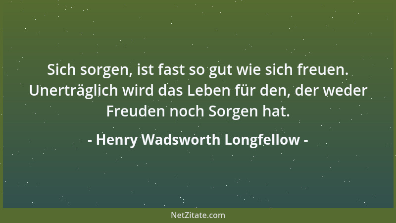 Henry Wadsworth Longfellow - Sich sorgen, ist fast so gut wie sich freuen. Unerträglich wird das Leben für den, der weder F...