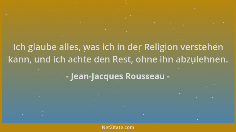 Jean-Jacques Rousseau - Ich glaube alles, was ich in der Religion verstehen kann, und ich achte den Rest, ohne ihn abzulehn...