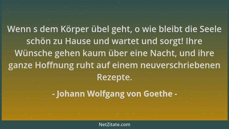 Johann Wolfgang von Goethe - Wenn s dem Körper übel geht, o wie bleibt die Seele schön zu Hause und wartet und sorgt! Ihre...