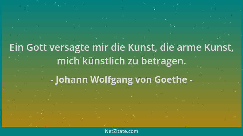 Johann Wolfgang von Goethe - Ein Gott versagte mir die Kunst, die arme Kunst, mich künstlich zu betragen....